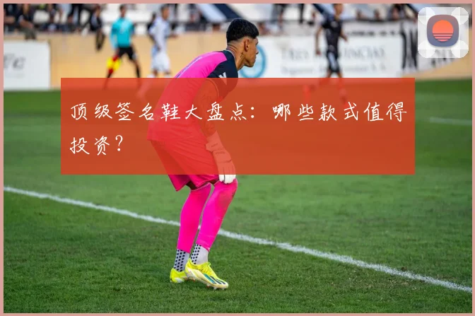 顶级签名鞋大盘点:哪些款式值得投资?