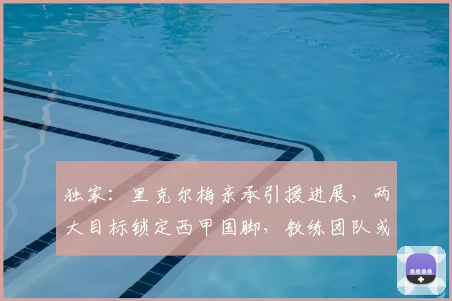 独家:里克尔梅亲承引援进展,两大目标锁定西甲国脚,教练团队或将迎来新面孔