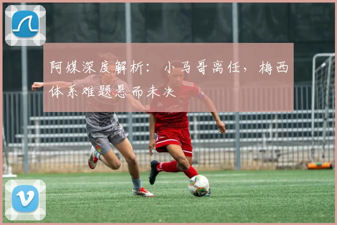 阿媒深度解析:小马哥离任,梅西体系难题悬而未决