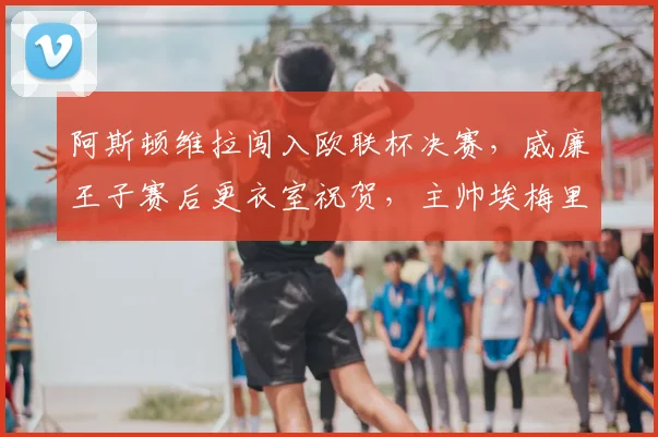 阿斯顿维拉闯入欧联杯决赛,威廉王子赛后更衣室祝贺,主帅埃梅里获王室认可