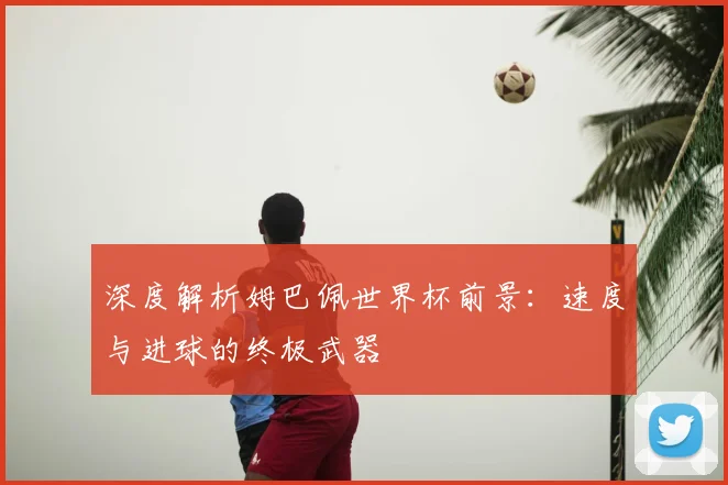 深度解析姆巴佩世界杯前景:速度与进球的终极武器