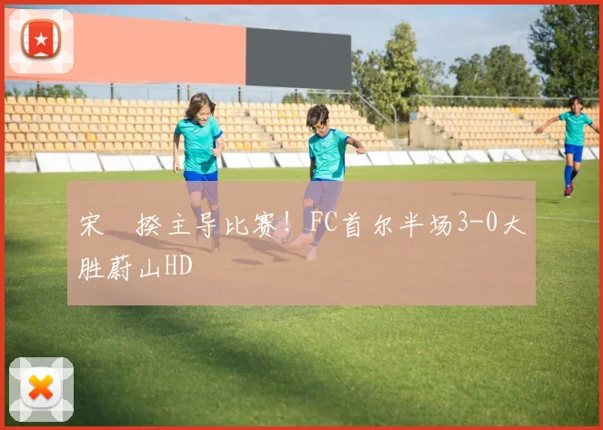 宋旻揆主导比赛!FC首尔半场3-0大胜蔚山HD
