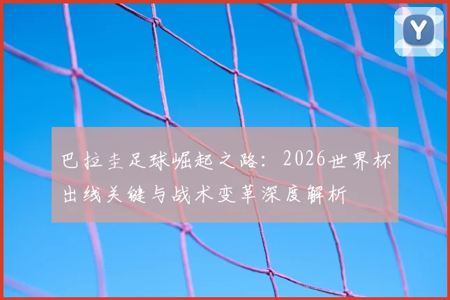 巴拉圭足球崛起之路：2026世界杯出线关键与战术变革深度解析