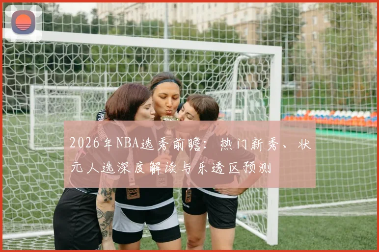 2026年NBA选秀前瞻：热门新秀、状元人选深度解读与乐透区预测