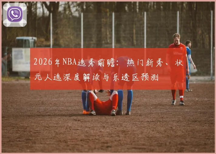 2026年NBA选秀前瞻:热门新秀、状元人选深度解读与乐透区预测