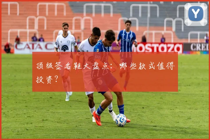 顶级签名鞋大盘点：哪些款式值得投资？